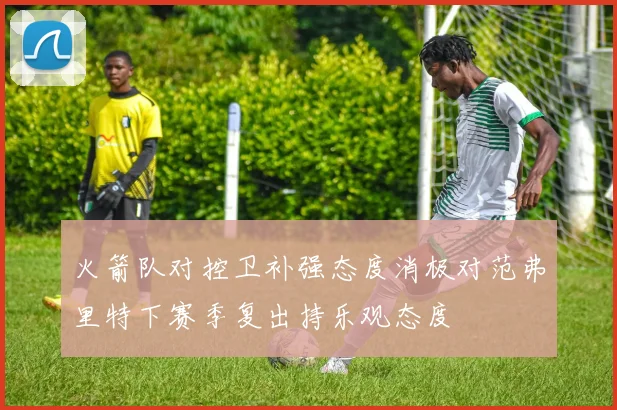 火箭队对控卫补强态度消极对范弗里特下赛季复出持乐观态度