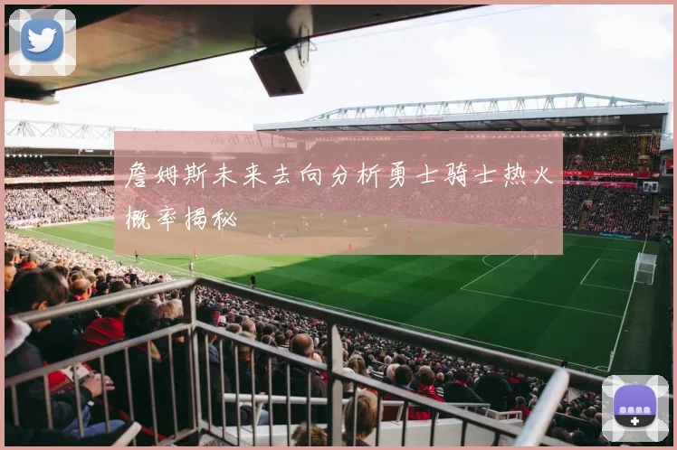 詹姆斯未来去向分析勇士骑士热火概率揭秘