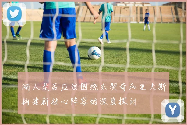 湖人是否应该围绕东契奇和里夫斯构建新核心阵容的深度探讨