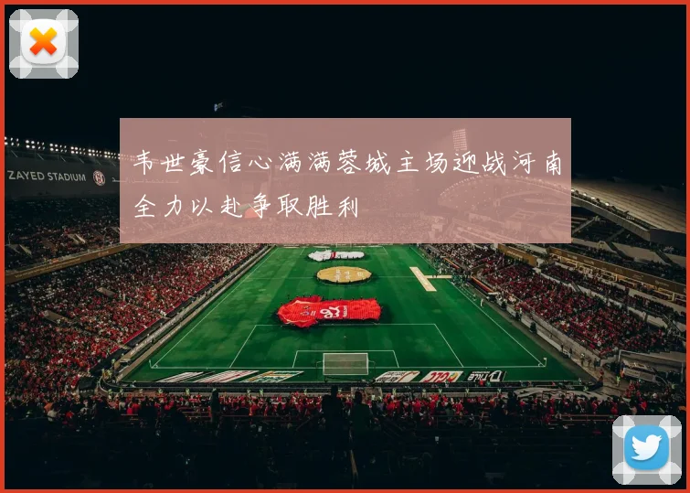 韦世豪信心满满蓉城主场迎战河南全力以赴争取胜利