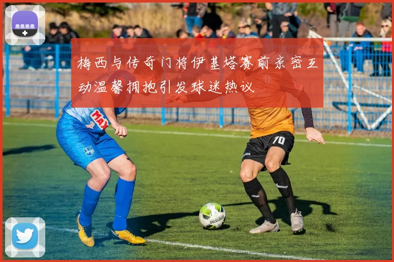 梅西与传奇门将伊基塔赛前亲密互动温馨拥抱引发球迷热议