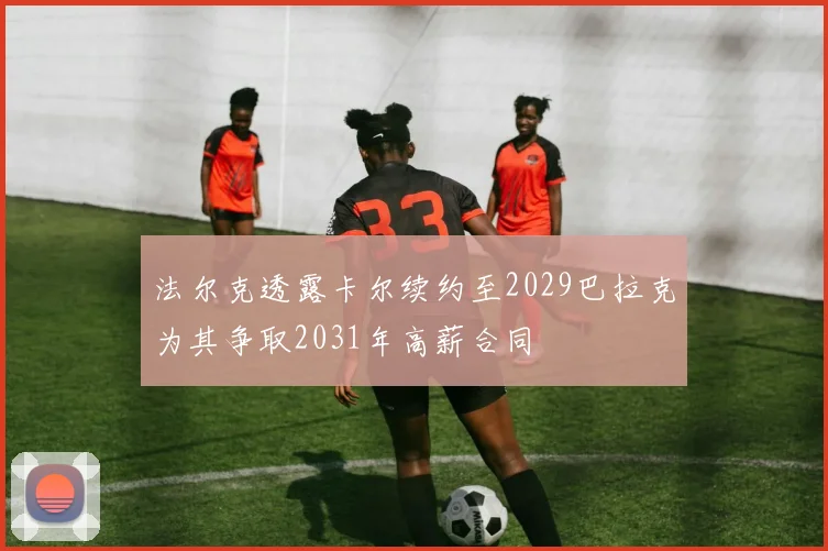 法尔克透露卡尔续约至2029巴拉克为其争取2031年高薪合同
