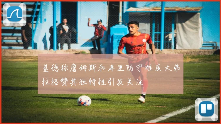 基德称詹姆斯和库里防守难度大弗拉格赞其独特性引发关注