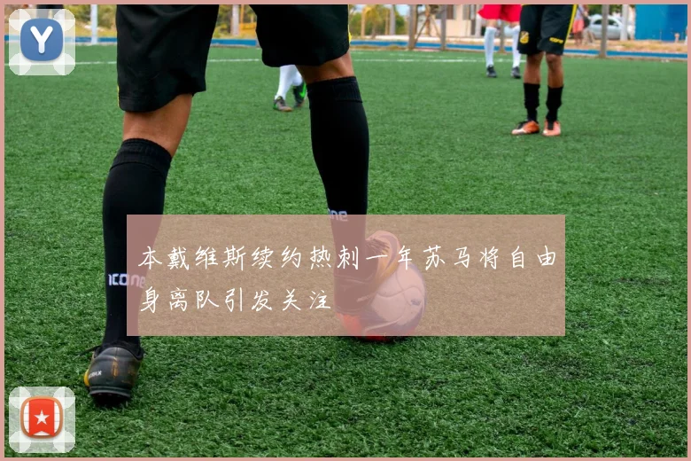 本戴维斯续约热刺一年苏马将自由身离队引发关注