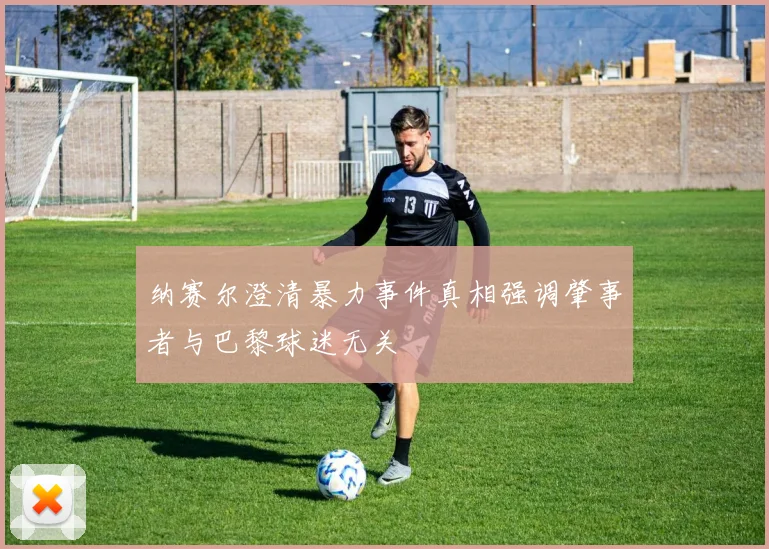 纳赛尔澄清暴力事件真相强调肇事者与巴黎球迷无关
