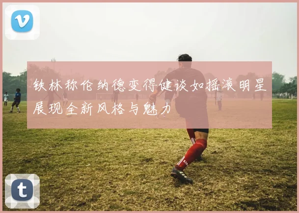 铁林称伦纳德变得健谈如摇滚明星展现全新风格与魅力