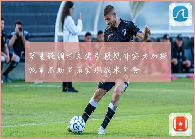 萨基强调尤文需引援提升实力加斯佩里尼助罗马实现战术平衡