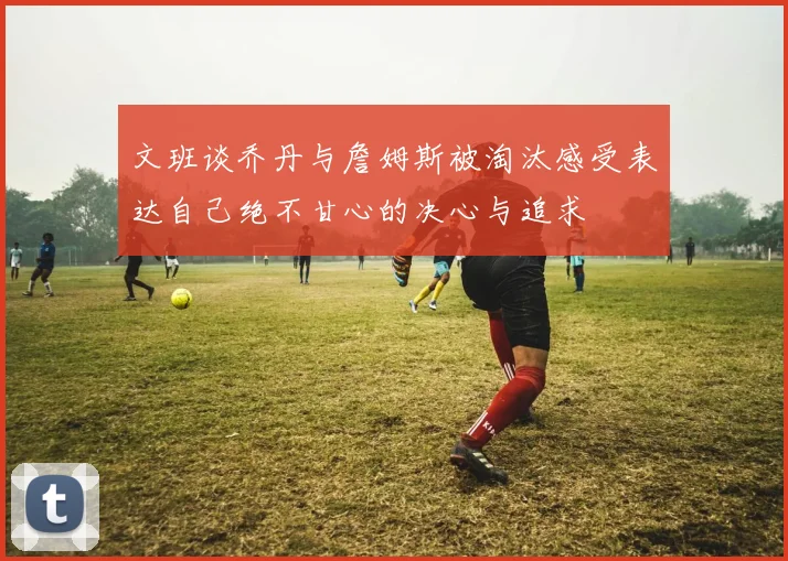 文班谈乔丹与詹姆斯被淘汰感受表达自己绝不甘心的决心与追求
