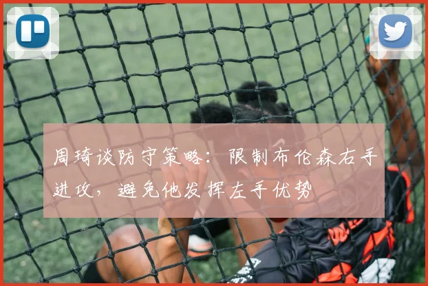周琦谈防守策略：限制布伦森右手进攻，避免他发挥左手优势