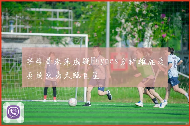 字母哥未来成疑Haynes分析雄鹿是否该交易天赋巨星