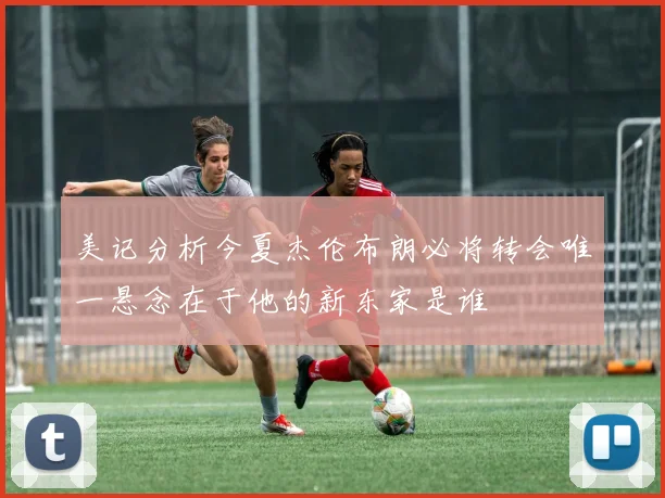 美记分析今夏杰伦布朗必将转会唯一悬念在于他的新东家是谁