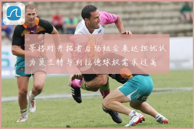 蒂格对开拓者后场组合表达担忧认为莫兰特与利拉德球权需求过高