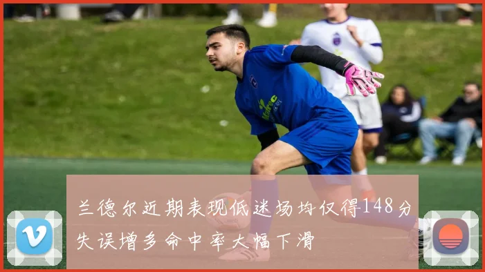 兰德尔近期表现低迷场均仅得148分失误增多命中率大幅下滑
