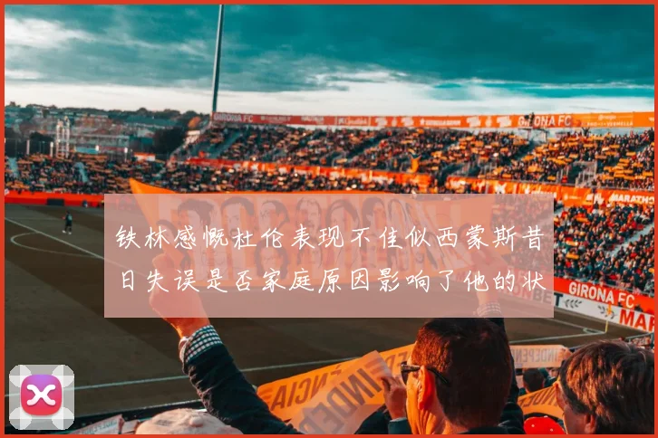 铁林感慨杜伦表现不佳似西蒙斯昔日失误是否家庭原因影响了他的状态