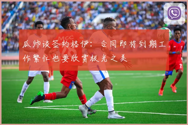 瓜帅谈签约格伊：合同即将到期工作繁忙也要欣赏极光之美