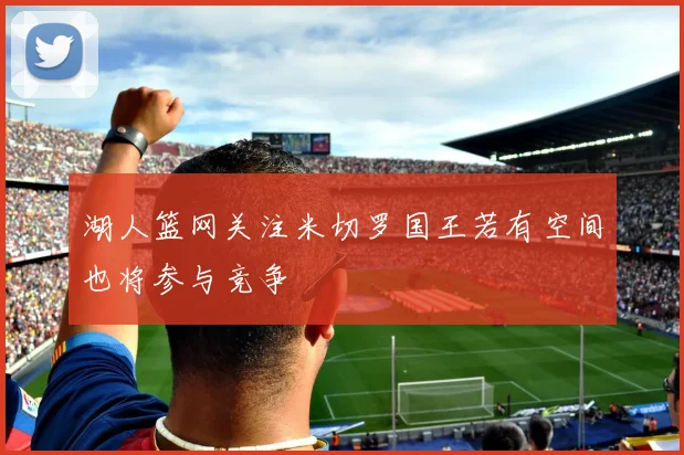 湖人篮网关注米切罗国王若有空间也将参与竞争