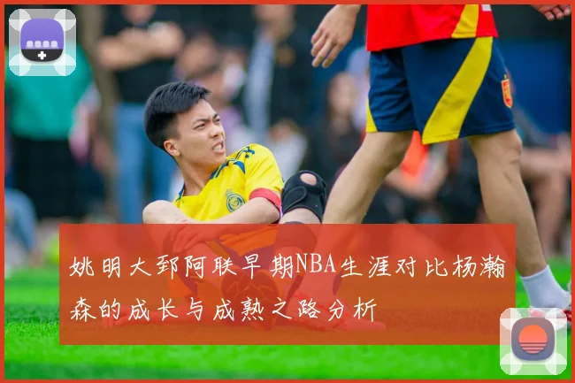 姚明大郅阿联早期NBA生涯对比杨瀚森的成长与成熟之路分析