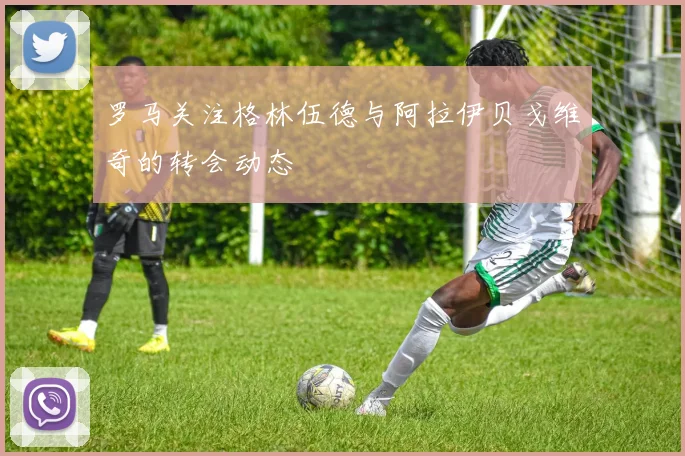 罗马关注格林伍德与阿拉伊贝戈维奇的转会动态